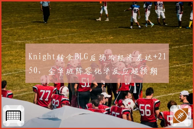 Knight转会BLG后场均经济差达+2150，全华班阵容化学反应超预期