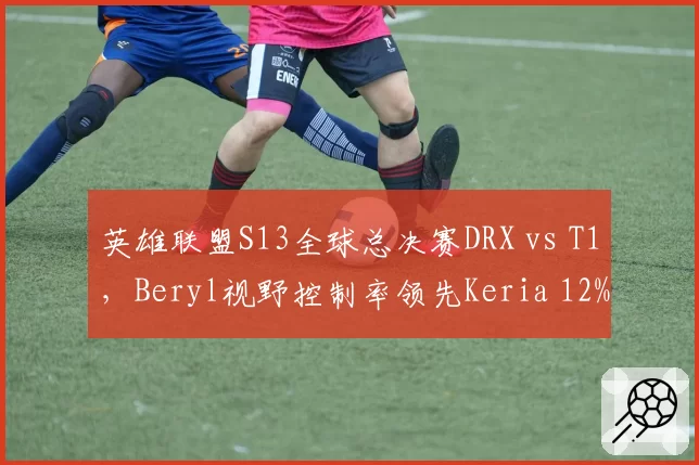 英雄联盟S13全球总决赛DRX vs T1，Beryl视野控制率领先Keria 12%