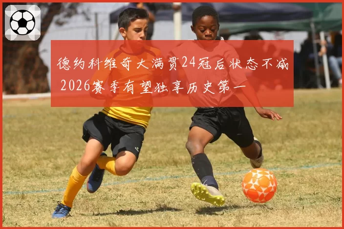 德约科维奇大满贯24冠后状态不减 2026赛季有望独享历史第一