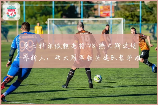 勇士科尔依赖老将 vs 热火斯波培养新人，两大冠军教头建队哲学谁更成功