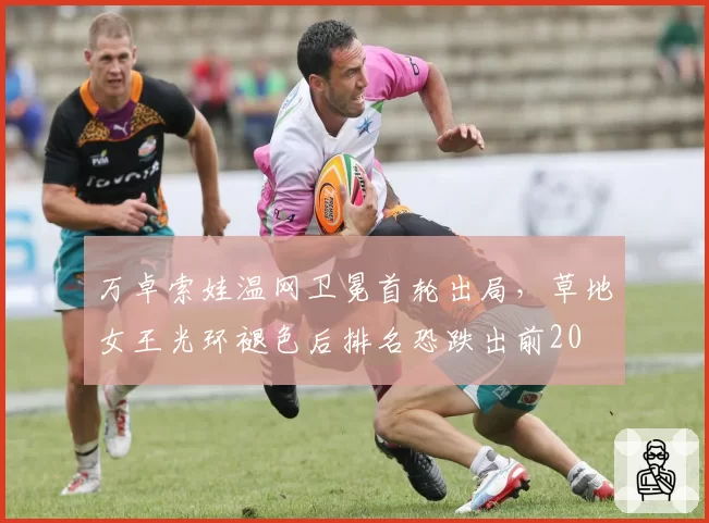 万卓索娃温网卫冕首轮出局，草地女王光环褪色后排名恐跌出前20