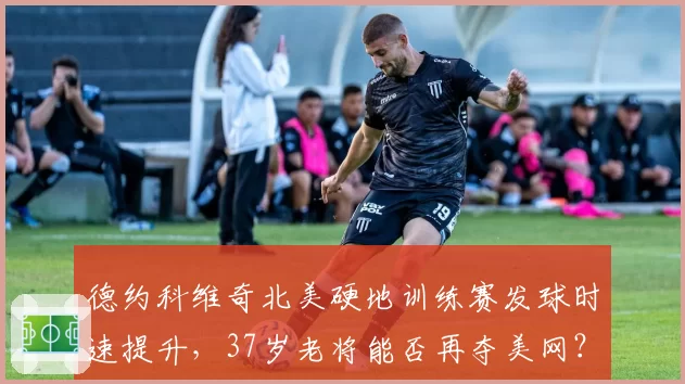 德约科维奇北美硬地训练赛发球时速提升，37岁老将能否再夺美网？