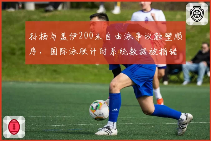 孙杨与盖伊200米自由泳争议触壁顺序，国际泳联计时系统数据被指错误