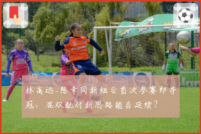 林高远_陈幸同新组合首次参赛即夺冠，混双配对新思路能否延续？