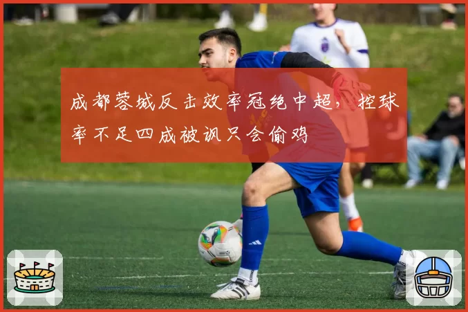成都蓉城反击效率冠绝中超，控球率不足四成被讽只会偷鸡