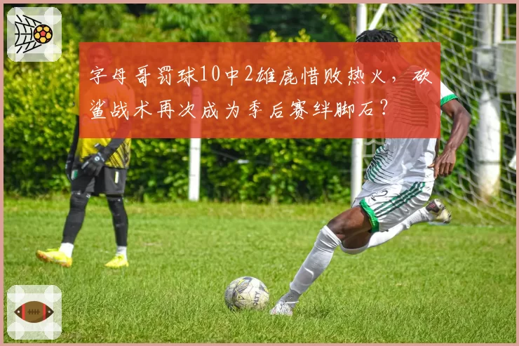 字母哥罚球10中2雄鹿惜败热火，砍鲨战术再次成为季后赛绊脚石？