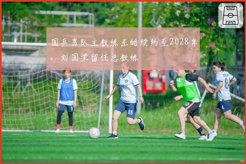 国乒男队主教练王皓续约至2028年，刘国梁留任总教练