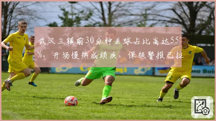 武汉三镇前30分钟丢球占比高达55%，开场慢热成顽疾，保级警报已拉响