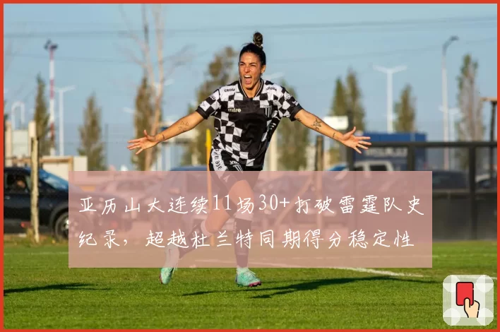 亚历山大连续11场30+打破雷霆队史纪录，超越杜兰特同期得分稳定性__br_