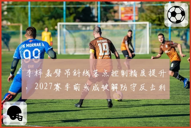 李梓嘉劈吊斜线落点控制精度提升，2027赛季前或成破解防守反击利器