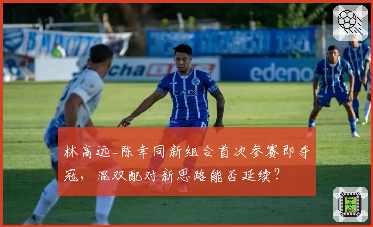林高远_陈幸同新组合首次参赛即夺冠，混双配对新思路能否延续？