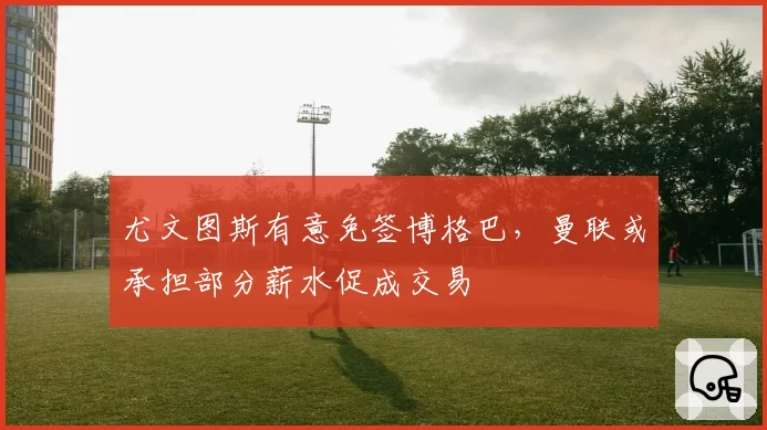 尤文图斯有意免签博格巴，曼联或承担部分薪水促成交易