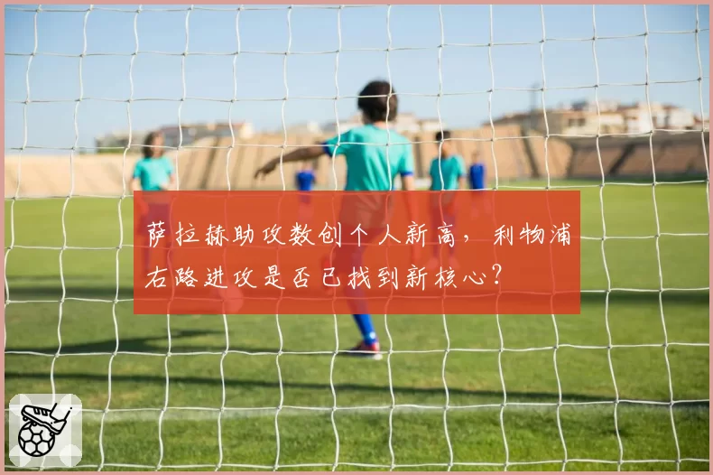 萨拉赫助攻数创个人新高，利物浦右路进攻是否已找到新核心？