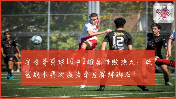 字母哥罚球10中2雄鹿惜败热火，砍鲨战术再次成为季后赛绊脚石？