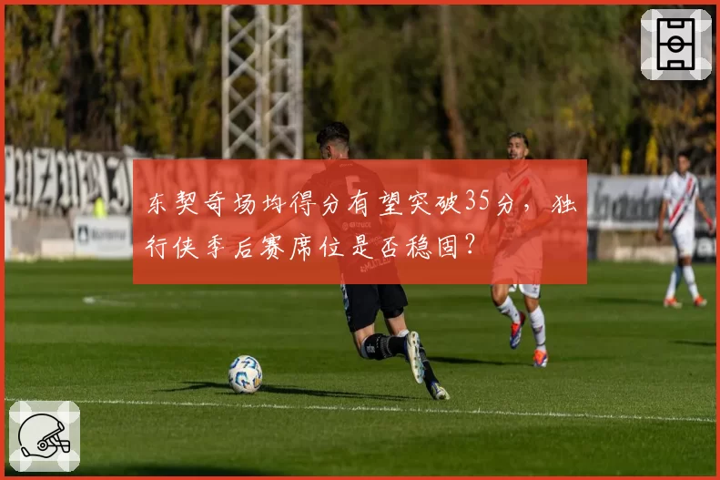 东契奇场均得分有望突破35分，独行侠季后赛席位是否稳固？