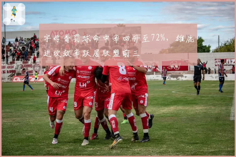 字母哥罚球命中率回升至72%，雄鹿进攻效率跃居联盟前三