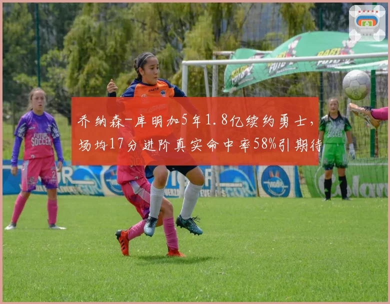 乔纳森-库明加5年1.8亿续约勇士，场均17分进阶真实命中率58%引期待
