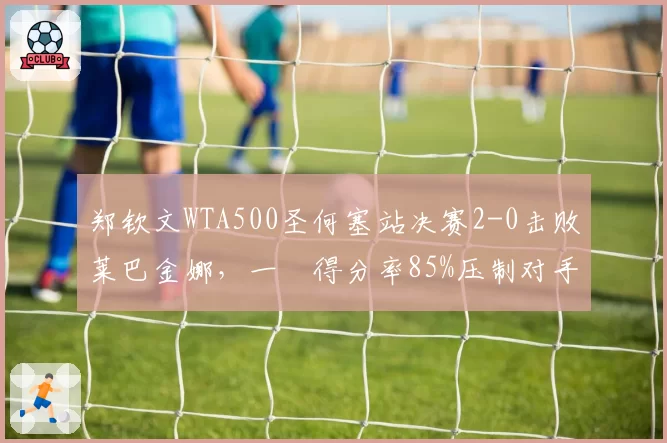 郑钦文WTA500圣何塞站决赛2-0击败莱巴金娜，一発得分率85%压制对手