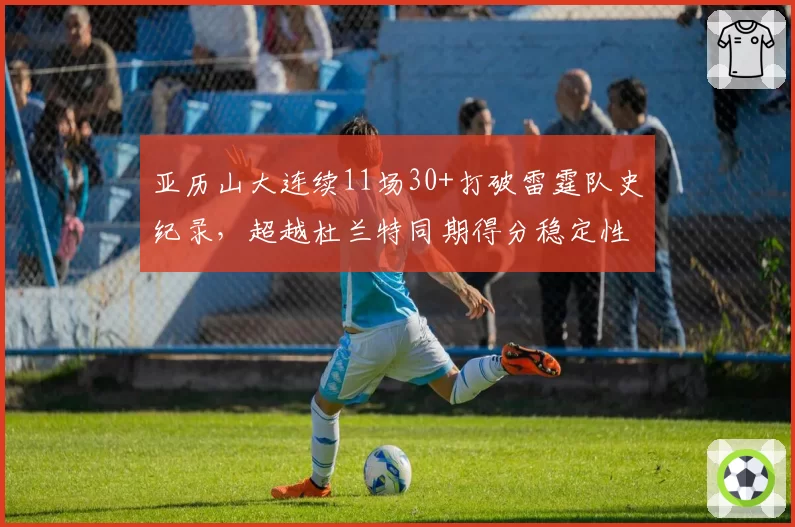 亚历山大连续11场30+打破雷霆队史纪录，超越杜兰特同期得分稳定性__br_