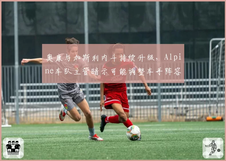 奥康与加斯利内斗持续升级，Alpine车队主管暗示可能调整车手阵容