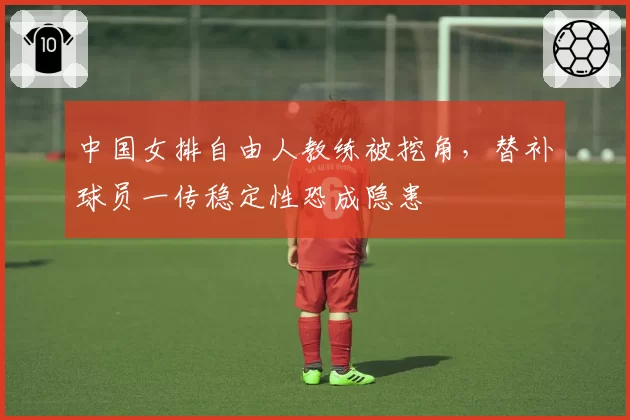 中国女排自由人教练被挖角，替补球员一传稳定性恐成隐患