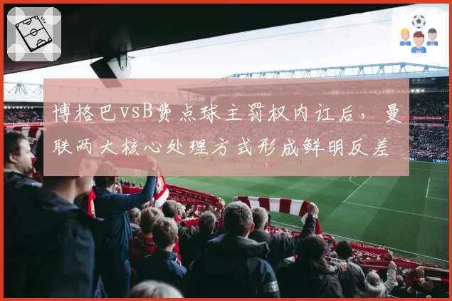 博格巴vsB费点球主罚权内讧后，曼联两大核心处理方式形成鲜明反差