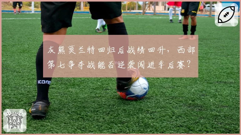灰熊莫兰特回归后战绩回升，西部第七争夺战能否逆袭闯进季后赛？