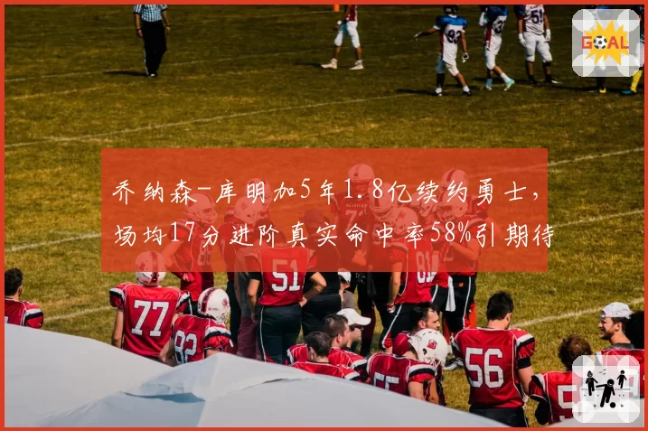 乔纳森-库明加5年1.8亿续约勇士，场均17分进阶真实命中率58%引期待